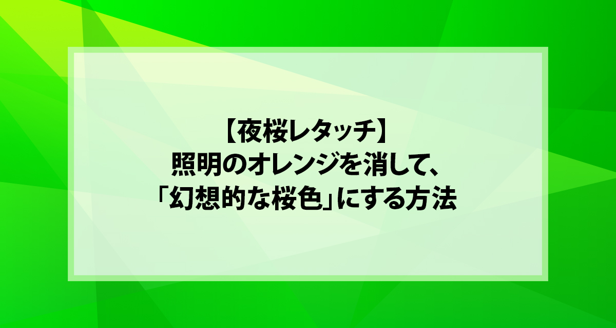 【夜桜レタッチ】照明のオレンジを消して、「幻想的な桜色」にする方法