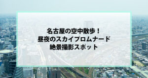 名古屋の空中散歩！昼夜のスカイプロムナード絶景撮影スポット