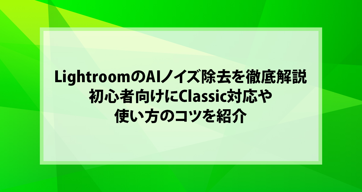 LightroomのAIノイズ除去を徹底解説｜初心者向けにClassic対応や使い方のコツを紹介