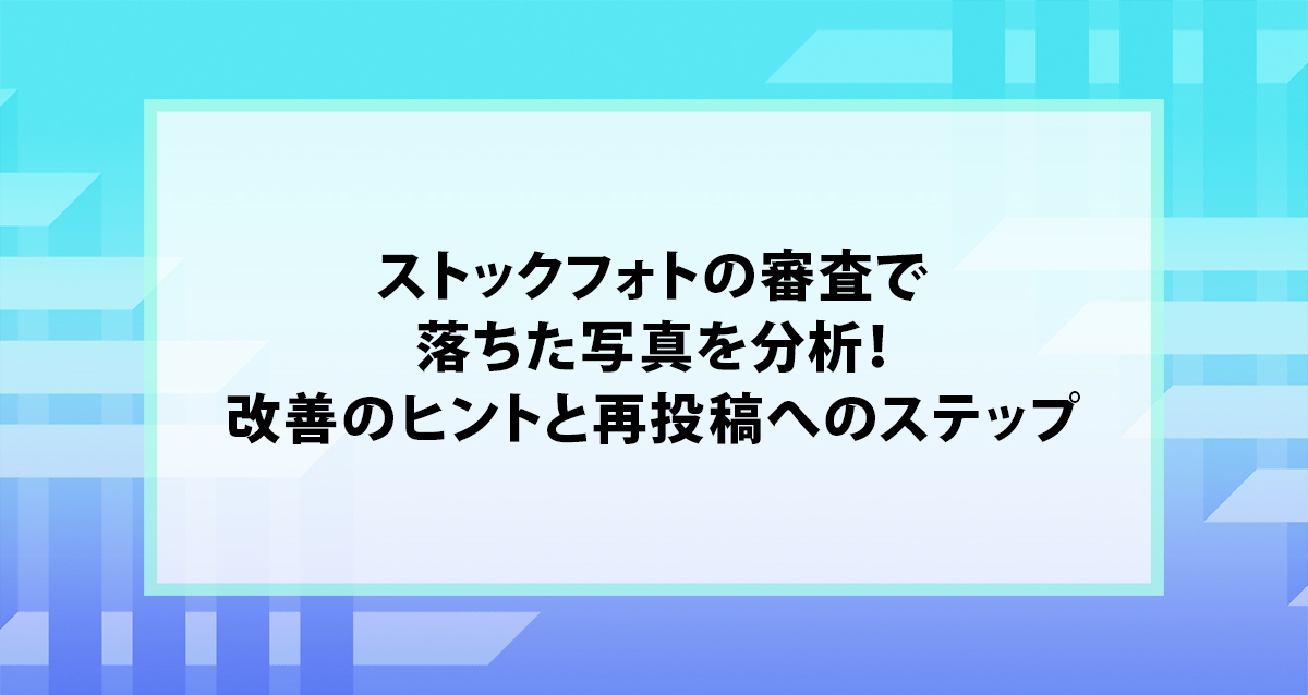 ストックフォトの審査で落ちた写真を分析！改善のヒントと再投稿へのステップ
