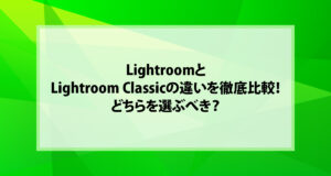 LightroomとLightroom Classicの違いを徹底比較！どちらを選ぶべき？