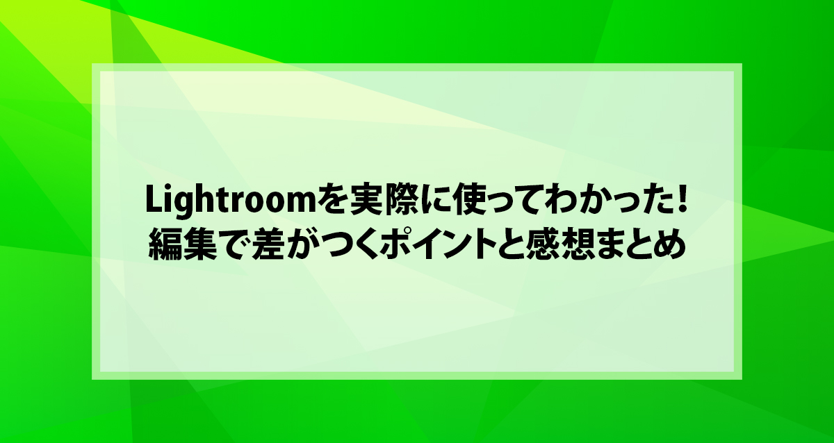 Lightroomを実際に使ってわかった！編集で差がつくポイントと感想まとめ