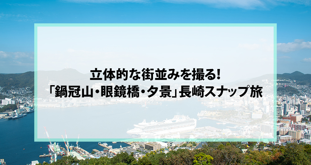 立体的な街並みを撮る！「鍋冠山・眼鏡橋・夕景」長崎スナップ旅