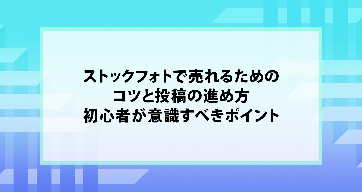 ストックフォトで売れるためのコツと投稿の進め方｜初心者が意識すべきポイント