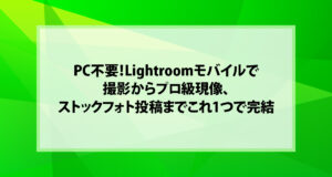 PC不要！Lightroomモバイルで撮影からプロ級現像、ストックフォト投稿までこれ1つで完結