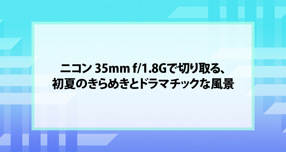 ニコン 35mm f/1.8Gで切り取る、初夏のきらめきとドラマチックな風景